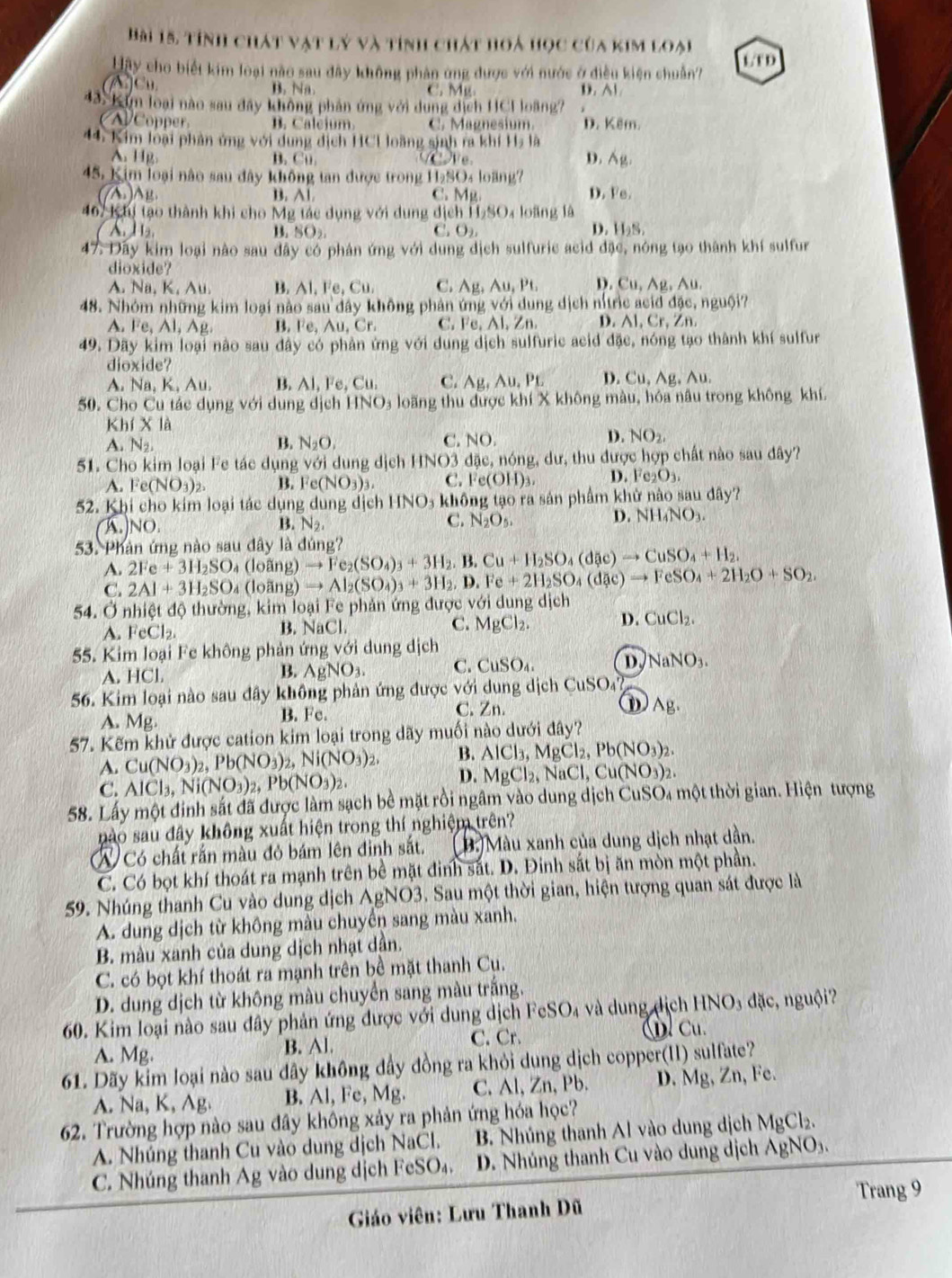 Hài 15, tính chát vật lý và tính chát hoá học của kim loại
H ay cho biết kim loại nào sau đây không phản ứng được với nước ở điều kiện chuẩn? L/T D
A)C B. Na. C. Mg. D. Al
43 Kỳn loại nào sau đây không phân ứng với dụng dịch HCI loãng?
oe B. Caleium C. Magnesium. D. Kêm.
44. Kim loại phản ứng với dung dịch HCH loàng sinh ra khí Hạ là
A. Hg. B. Cu we D. Ag.
45. Kim loại não sau đây không tan được trong H_2SO_4k bang?
((A )AB B C. Mg D. Fe,
467 k hị tạo thành khi cho Mỹ tác dụng với dung dịch I 056 Oa loàng là
1. SO_2.
1
C O_2
D. laN
47. Day kim loại nào sau đây có phản ứng với dung dịch sulfuric acid đặc, nóng tạo thành khí sulfur
dioxide?
A. Na, K, Au. B. AI,Fe,Cu. C. Ag,Au,Pt, D . Cu,Ag , Au.
48. Nhóm những kim loại nào sau đây không phản ứng với dung dịch nítric acid đặc, nguội?
A. Fe,Al,Ag, B. Fe,Au,Cr. C. c A1,2 n D. Al, Cr, Zn.
49. Dãy kim loại nào sau dây có phản ứng với dung dịch sulfuric acid đặc, nóng tạo thành khí sulfur
dioxide?
A. Na,K,Au. B. AI,Fe,Cu. C. Ag,Au,PL D. Cu. A_1 、 10
50. Cho Cu tác dụng với dung dịch HNO_3 loãng thu được khí X không màu, hóa nâu trong không khí.
Khf* 1.
A. N_2. B. N_2O, C. sqrt()C )
D. NO_2.
51. Cho kim loại Fe tác dụng với dung djeh HNO3 đặc, nóng, dư, thu được hợp chất nào sau đây?
A. Fe(NO_3)_2. B. Fe(NO_3)_3. C. Fe(OH)_3. D. Fe_2O_3.
52. Khi cho kim loại tác dụng dung dịch HNO₃ không tạo ra sản phẩm khử nào sau dây?
D.
(A.)NO. B. N_2, C. N_2O_5. NH_4NO_3.
53. Phản ứng nào sau đây là đúng? to Fe_2(SO_4)_3+3H_2.B.Cu+H_2SO_4(d(ic)to CuSO_4+H_2.
A. 2Fe+3H_2SO (loãng) to Al_2(SO_4)_3+3H_2,D.Fe+2H_2SO_4(dac)to FeSO_4+2H_2O+SO_2,
C. 2Al+3H_2SO_4 (loãng)
54. Ở nhiệt độ thường, kim loại Fe phản ứng được vdi dung djch
A. FeCl_2 B. NaCl. C. MgCl_2. D. CuCl_2.
55. Kim loại Fe không phản ứng với dung dịch
A. HCl. AgNO_3. C. CuSO_4. D NaNO_3.
B.
56. Kim loại nào sau đây không phản ứng được với dung dịch CuSO_4?
C. Zn.
A. Mg. B. Fe. D Ag.
57. Kếm khử được cation kim loại trong dãy muối nào dưới đây?
A. Cu(NO_3)_2,Pb(NO_3)_2,Ni(NO_3)_2, B. AlCl_3,MgCl_2,Pb(NO_3)_2.
C. AlCl_3,Ni(NO_3)_2,Pb(NO_3)_2.
D. MgCl_2,NaCl,Cu(NO_3)_2.
58. Lấy một đinh sắt đã được làm sạch bề mặt rồi ngâm vào dung dịch CuSO4 một thời gian. Hiện tượng
nào sau đây không xuất hiện trong thí nghiệm trên?
W) Có chất rắn màu đỏ bám lên đinh sắt. 9.) Màu xanh của dung dịch nhạt dần.
C. Có bọt khí thoát ra mạnh trên bề mặt đinh sắt. D. Đinh sắt bị ăn mòn một phần.
59. Nhúng thanh Cu vào dung dịch AgNO3. Sau một thời gian, hiện tượng quan sát được là
A. dung dịch từ không màu chuyển sang màu xanh.
B. màu xanh của dung dịch nhạt dần.
C. có bọt khí thoát ra mạnh trên bề mặt thanh Cu.
D. dung dịch từ không màu chuyển sang màu trắng.
60. Kim loại nào sau đây phản ứng được với dung dịch FeSO_4 và dung dịch HNO_3 dặc, nguội?
C. Cr.
A. Mg. B. Al. u. Cu.
61. Dãy kim loại nào sau dây không đầy đồng ra khỏi dung dịch copper(II) sulfate?
A. Na, K, Ag. B. Al, Fe, Mg. C. Al, Zn, Pb. D. Mg, Zn, Fe.
62. Trường hợp nào sau đây không xảy ra phản ứng hóa học?
A. Nhúng thanh Cu vào dung dịch NaCl. B. Nhúng thanh Al vào dung dịch MgCl_2.
C. Nhúng thanh Ag vào dung dịch FeSO₄. D. Nhúng thanh Cu vào dung dịch / AgNO_3.
Trang 9
Giáo viên: Lưu Thanh Dũ