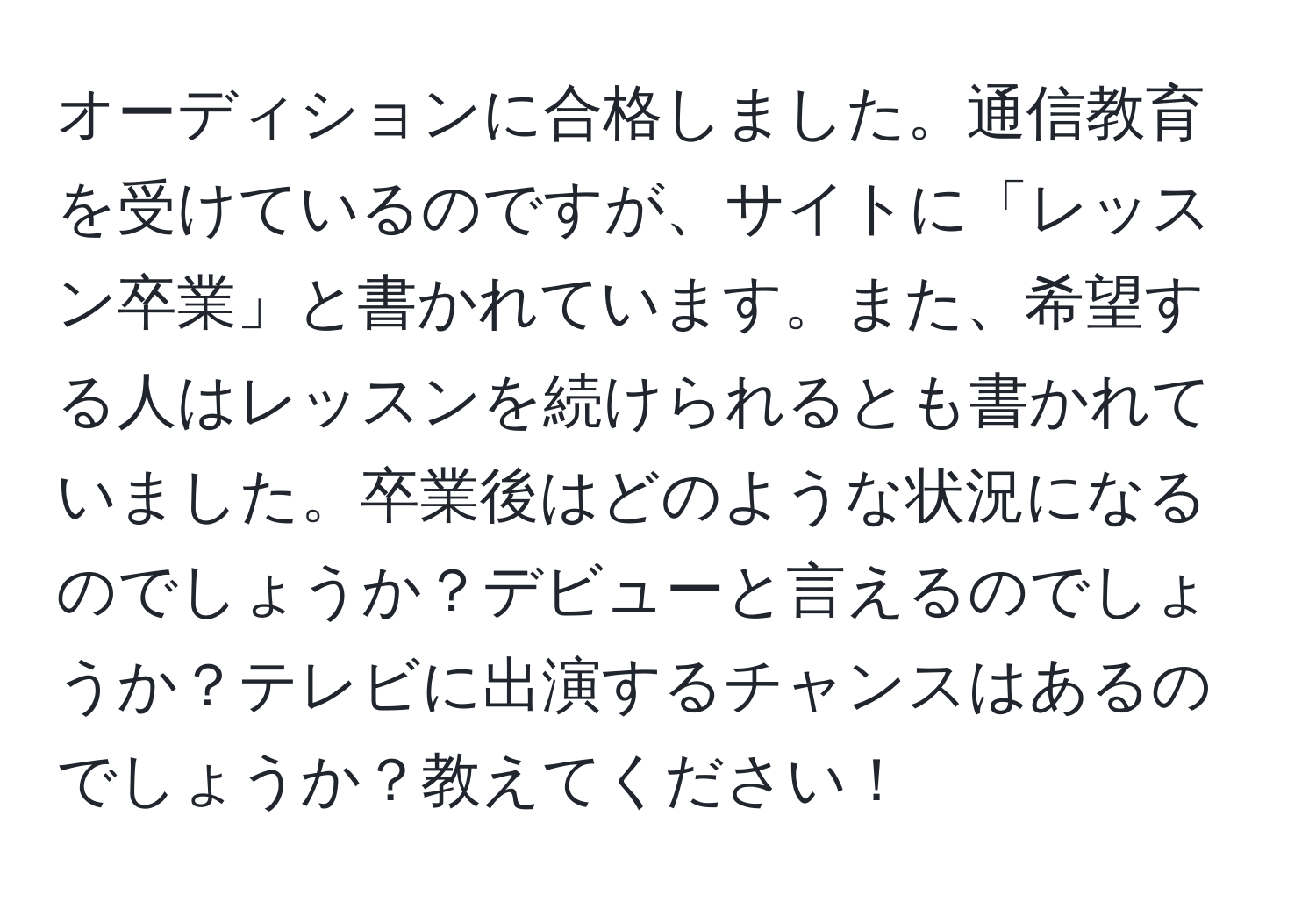 オーディションに合格しました。通信教育を受けているのですが、サイトに「レッスン卒業」と書かれています。また、希望する人はレッスンを続けられるとも書かれていました。卒業後はどのような状況になるのでしょうか？デビューと言えるのでしょうか？テレビに出演するチャンスはあるのでしょうか？教えてください！