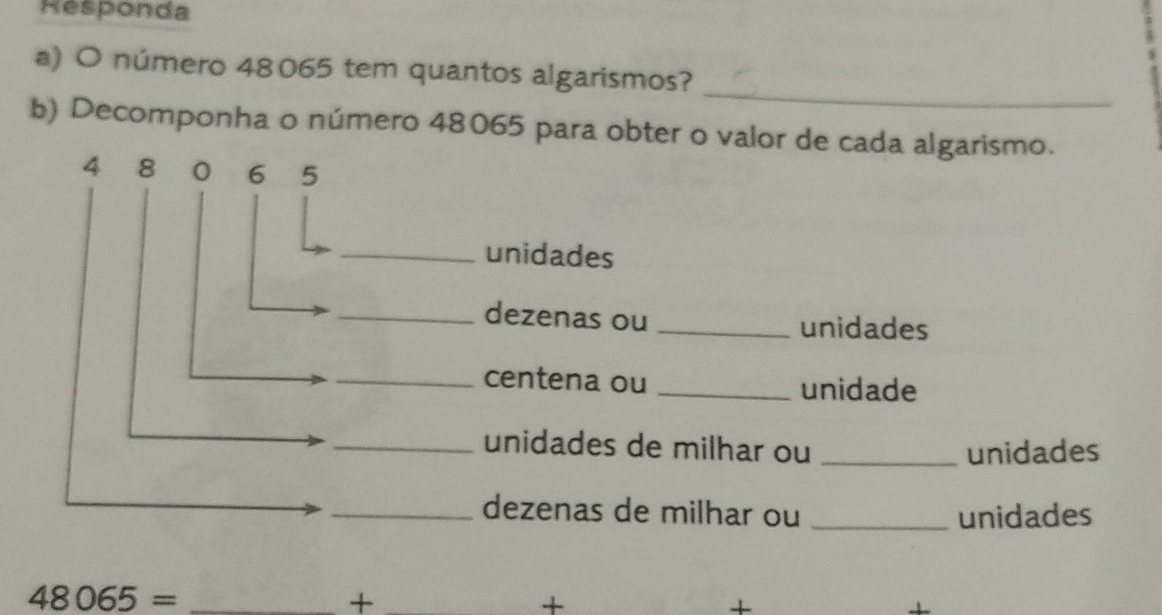 Responda 
_ 
a) O número 48065 tem quantos algarismos? 
b) Decomponha o número 48065 para obter o valor de cada algarismo.
4 8 0 6 5
_unidades 
_dezenas ou _unidades 
_centena ou_ 
unidade 
_unidades de milhar ou _unidades 
_dezenas de milhar ou _unidades 
_ 48065=
_+ 
+ 
+ 
1