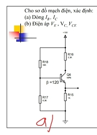 Cho sơ đồ mạch điện, xác định: 
(a) Dòng I_B, I_C
(b) Điện áp V_E, V_C,V_CE
+18V
R16
3. 3K
R18
39K
Q6
NPN
beta =120
R17 R15
1K
8.2K