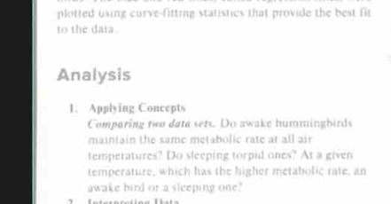 plotted using curve-fitting statistics that provide the best fit 
to the daia . 
Analysis 
1. Applying Concepts 
Comparing two data sets. Do awake hummingbirds 
maintain the same metabolic rate at all air 
temperatures? Do sleeping torpid ones? At a given 
temperature, which has the higher metabolic rate, an 
awake bird or a sleeping one?