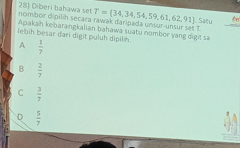 Diberi bahawa set T= 34,34,54,59,61,62,91. Satu
nombor dipilih secara rawak daripada unsur-unsur set T.
Apakah kebarangkalian bahawa suatu nombor yang digit sa
lebih besar dari digit puluh dipilih.
A  1/7 
B  2/7 
C  3/7 
D  5/7 
PRDJEMPOL DW SATON SA M