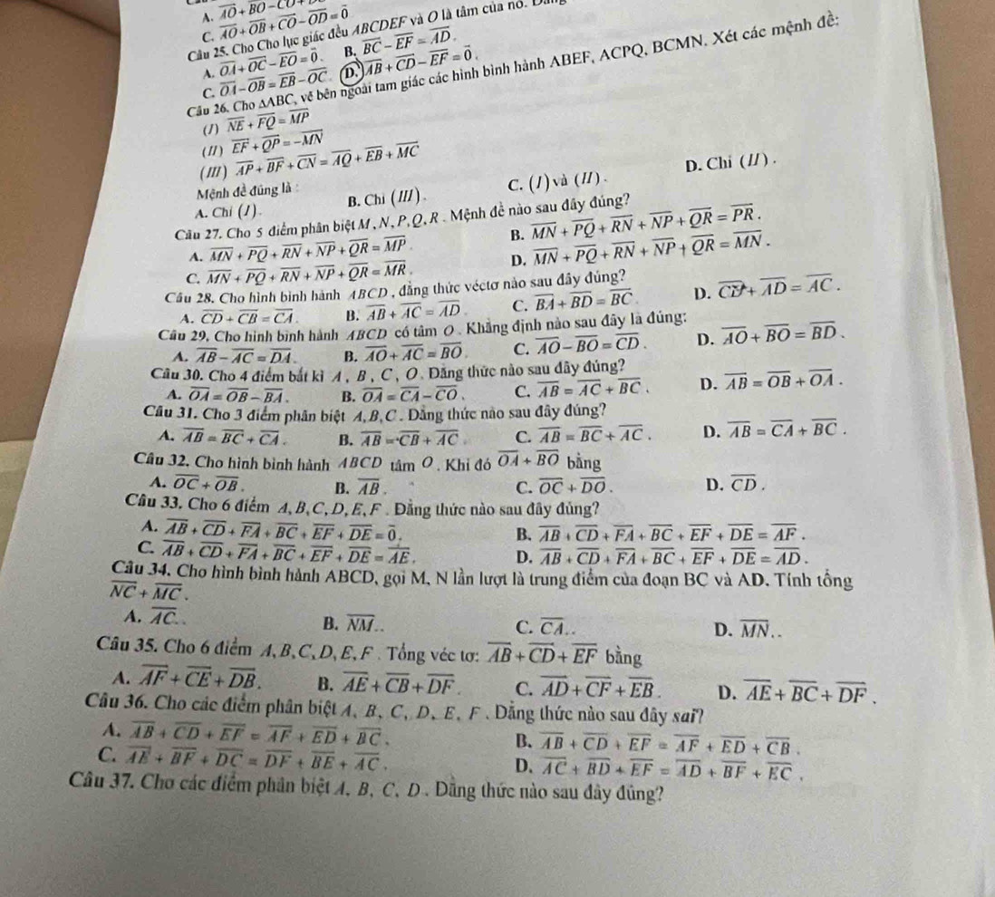 A. overline AO+overline OB+overline CO-overline OD=overline 0 overline AO+overline BO-CO
Câu 25. Cho Cho lục giác đều ABCDEF và O là tâm của nó. U
C.
A. overline OA+overline OC-overline EO=overline 0. B. overline BC-overline EF=overline AD.
Câu 26. Cho △ ABC về bên ngoài tam giác các hình bình hành ABEF, ACPQ, BCMN. Xét các mệnh đề:
C. overline OA-overline OB=overline EB-overline OC overline AB+overline CD-overline EF=overline 0.
(1) overline NE+overline FQ=overline MP
(1 ) overline EF+overline QP=-overline MN
( ' ) overline AP+overline BF+overline CN=overline AQ+overline EB+overline MC
A. Chi (1). B. Chi ( /// ) . C. (1) và (Ⅱ) . D. Chi (// ) .
Mệnh đề đúng là :
Câu 27. Cho 5 điểm phân biệt M , N, P,Q, R . Mệnh đề nào sau đây đúng? overline MN+overline PQ+overline RN+overline NP+overline QR=overline PR.
B.
A. overline MN+overline PQ+overline RN+overline NP+overline QR=overline MP overline MN+overline PQ+overline RN+overline NP+overline QR=overline MN.
C. overline MN+overline PQ+overline RN+overline NP+overline QR=overline MR.
D.
Câu 28. Cho hình bình hành TBCD , đẳng thức véctơ nào sau đây đủng? overline CB+overline AD=overline AC.
A. overline CD+overline CB=overline CA. B. overline AB+overline AC=overline AD C. overline BA+overline BD=overline BC D.
Cầu 29, Cho hình bình hành ABCD có tâm 0 Khẳng định nào sau đãy là đúng:
A. overline AB-overline AC=overline DA. B. overline AO+overline AC=overline BO C. overline AO-overline BO=overline CD. D. overline AO+overline BO=overline BD.
Cầu 30. Cho 4 điểm bắt kì A, B , C , O Đăng thức nào sau dây đủng?
A. overline OA=overline OB-overline BA. B. overline OA=overline CA-overline CO. C. overline AB=overline AC+overline BC. D. overline AB=overline OB+overline OA.
Câu 31. Cho 3 điểm phân biệt A,B,C . Dằng thức nào sau đây đúng?
A. overline AB=overline BC+overline CA. B. overline AB=overline CB+overline AC C. overline AB=overline BC+overline AC. D. overline AB=overline CA+overline BC.
Câu 32, Cho hình bình hành 4BCD tâm Ô . Khi đó overline OA+overline BO bằng
A. overline OC+overline OB. B. overline AB. C. overline OC+overline DO. D. overline CD.
Cầu 33. Cho 6 điểm A, B,C, D,E, F . Đằng thức nào sau đây đủng?
A. overline AB+overline CD+overline FA+overline BC+overline EF+overline DE=overline 0. overline AB+overline CD+overline FA+overline BC+overline EF+overline DE=overline AF.
B.
C. overline AB+overline CD+overline FA+overline BC+overline EF+overline DE=overline AE.
D. overline AB+overline CD+overline FA+overline BC+overline EF+overline DE=overline AD.
Câu 34, Cho hình bình hành ABCD, gọi M, N lần lượt là trung điểm của đoạn BC và AD. Tính tổng
overline NC+overline MC.
A. overline AC.
B. overline NM. C. overline CA.. D. overline MN..
Câu 35. Cho 6 điểm A, B、C,D, E, F . Tổng véc tơ: overline AB+overline CD+overline EF bằng
A. overline AF+overline CE+overline DB. B. overline AE+overline CB+overline DF C. overline AD+overline CF+overline EB. D. overline AE+overline BC+overline DF.
Câu 36. Cho các điểm phân biệt A、 B、C、 D、E、F . Dẳng thức nào sau đây sai?
A. overline AB+overline CD+overline EF=overline AF+overline ED+overline BC. B. overline AB+overline CD+overline EF=overline AF+overline ED+overline CB.
C. vector AE+overline BF+overline DC=overline DF+overline BE+overline AC. D. overline AC+overline BD+overline EF=overline AD+overline BF+overline EC,
Câu 37. Chơ các điểm phân biệt A, B, C, D . Dằng thức nào sau đây đũng?