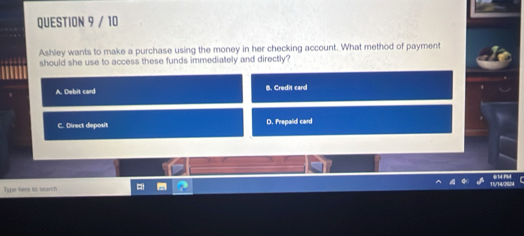 Ashley wants to make a purchase using the money in her checking account. What method of payment
should she use to access these funds immediately and directly?
A. Debit card B. Credit card
C. Direct deposit D. Prepaid card
6/14 PM
Type here to search 11/14/2024