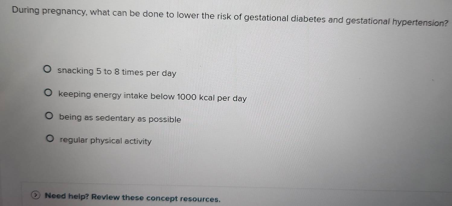 During pregnancy, what can be done to lower the risk of gestational diabetes and gestational hypertension?
snacking 5 to 8 times per day
keeping energy intake below 1000 kcal per day
being as sedentary as possible
regular physical activity
Need help? Review these concept resources.