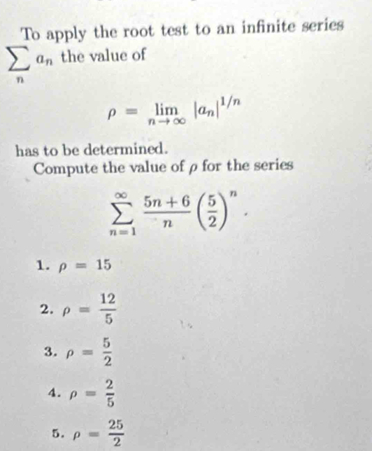 To apply the root test to an infinite series
sumlimits _na_n the value of
rho =limlimits _nto ∈fty |a_n|^1/n
has to be determined.
Compute the value ofρ for the series
sumlimits _(n=1)^(∈fty) (5n+6)/n ( 5/2 )^n.
1. rho =15
2. rho = 12/5 
3. rho = 5/2 
4. rho = 2/5 
5. rho = 25/2 