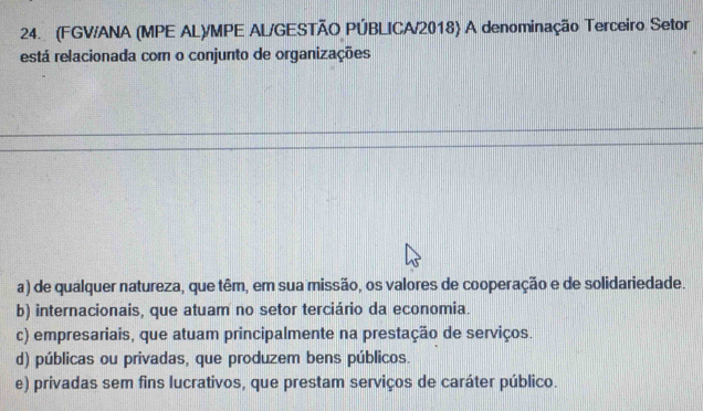 (FGV/ANA (MPE AL)/MPE AL/GESTÃO PÚBLICA/2018) A denominação Terceiro Setor
está relacionada com o conjunto de organizações
a) de qualquer natureza, que têm, em sua missão, os valores de cooperação e de solidariedade.
b) internacionais, que atuam no setor terciário da economia.
c) empresariais, que atuam principalmente na prestação de serviços.
d) públicas ou privadas, que produzem bens públicos.
e) privadas sem fins lucrativos, que prestam serviços de caráter público.