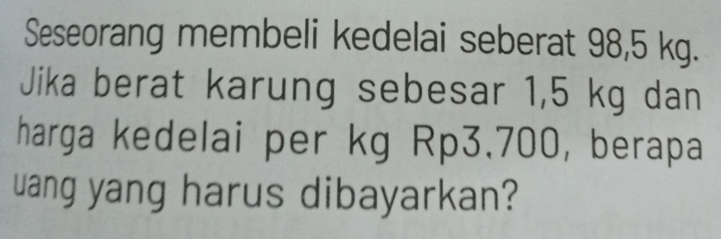 Seseorang membeli kedelai seberat 98,5 kg. 
Jika berat karung sebesar 1,5 kg dan 
harga kedelai per kg Rp3.700, berapa 
uang yang harus dibayarkan?