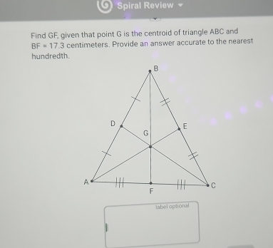 Spiral Review 
Find GF, given that point G is the centroid of triangle ABC and
BF=17.3 centimeters. Provide an answer accurate to the nearest 
hundredth. 
label optional