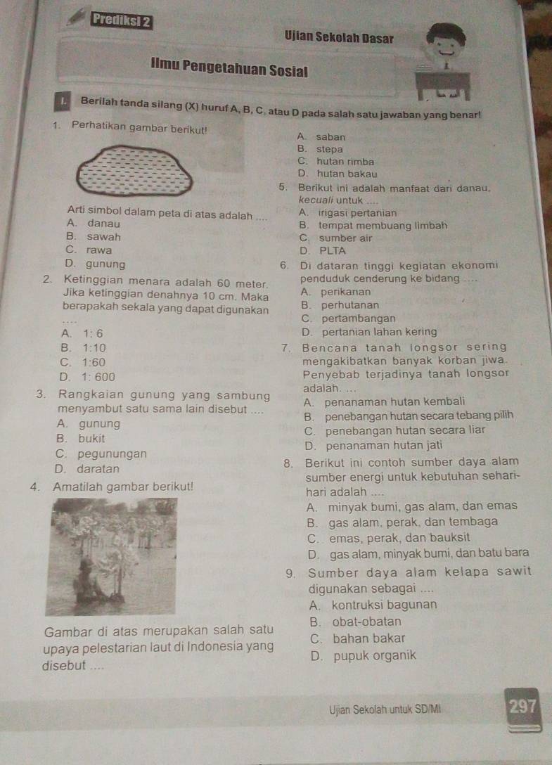 Prediksi 2
Ujian Sekolah Dasar
Ilmu Pengetahuan Sosial
D Berilah tanda silang (X) huruf A, B, C. atau D pada salah satu jawaban yang benar!
1. Perhatikan gambar berikut! A. saban
B. stepa
C. hutan rimba
D. hutan bakau
5. Berikut ini adalah manfaat dari danau.
kecuali untuk
Arti simbol dalam peta di atas adalah .... A. irigasi pertanian
A. danau B. tempat membuang limbah
B. sawah C. sumber air
C. rawa D. PLTA
D. gunung 6. Di dataran tinggi kegiatan ekonomi
2. Ketinggian menara adalah 60 meter. A. perikanan penduduk cenderung ke bidang ....
Jika ketinggian denahnya 10 cm. Maka
berapakah sekala yang dapat digunakan B. perhutanan
C. pertambangan
A. 1:6 D. pertanian lahan kering
B. 1:10 7. Bencana tanah longsor sering
C. 1:60 mengakibatkan banyak korban jiwa.
D. 1:600 Penyebab terjadinya tanah longsor
3. Rangkaian gunung yang sambung adalah
menyambut satu sama lain disebut .... A. penanaman hutan kembali
A. gunung B. penebangan hutan secara tebang pilih
B. bukit C. penebangan hutan secara liar
D. penanaman hutan jati
C. pegunungan
D. daratan 8. Berikut ini contoh sumber daya alam
sumber energi untuk kebutuhan sehari-
4. Amatilah gambar berikut! hari adalah …
A. minyak bumi, gas alam, dan emas
B. gas alam, perak, dan tembaga
C. emas, perak, dan bauksit
D. gas alam, minyak bumi, dan batu bara
9. Sumber daya alam kelapa sawit
digunakan sebagai ....
A. kontruksi bagunan
Gambar di atas merupakan salah satu B. obat-obatan
C. bahan bakar
upaya pelestarian laut di Indonesia yang D. pupuk organik
disebut ....
Ujian Sekolah untuk SD/Mi 297