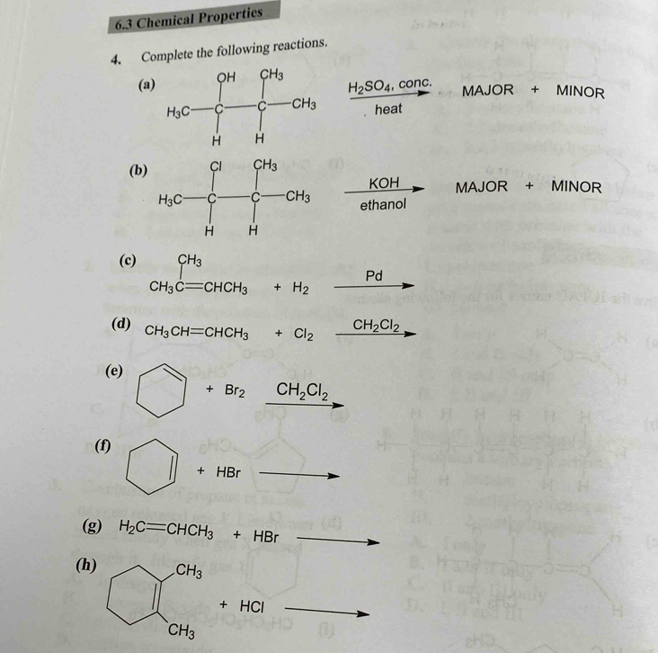 6.3 Chemical Properties
4. Complete the following reactions.
(a
MAJOR + MINOR
frac H_2SO_4,conc.heat  (x+y)/x-3 
(b)
 KOH/ethanol  MAJOR + MINOR
(c) CH_3Cequiv CHCH_3+H_2_ Pd CH_3^((circ) ...
(d) CH_3)CH=CHCH_3+Cl_2xrightarrow CH_2Cl_2
(e) □ +Br_2xrightarrow CH_2Cl_2
(f)
11 +HBr
(g) H_2C=CHCH_3+HBr
(h
+HCl