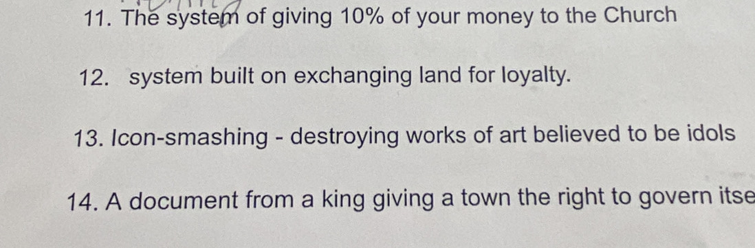 The system of giving 10% of your money to the Church 
12. system built on exchanging land for loyalty. 
13. Icon-smashing - destroying works of art believed to be idols 
14. A document from a king giving a town the right to govern itse