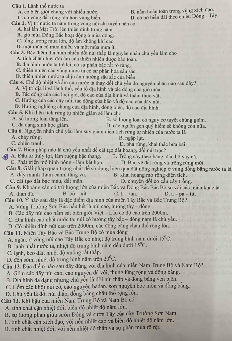 Lãnh thổ nước ta
A. có biên giới chung với nhiều nước. B. nằm hoàn toàn trong vùng xích đạo.
C. có vùng đất rộng lớn hơn vùng biển. D. có bờ biển dài theo chiều Đông - Tây.
Câu 2. Vị trí nước ta nằm trong vùng nội chí tuyến nên có
A. hai lần Mặt Trời lên thiên đỉnh trong năm.
B. gió mùa Đông Bắc hoạt động ở mùa đông.
C. tổng lượng mưa lớn, độ ẩm không khí cao.
D. một mùa có mưa nhiều và một mùa mưa ít.
Câu 3. Đặc điểm địa hình nhiều đồi núi thấp là nguyên nhân chủ yếu làm cho
A. tính chất nhiệt đới ẩm của thiên nhiên được bảo toàn.
B. địa hình nước ta trẻ lại, có sự phân bậc rất rõ ràng.
C. thiên nhiên các vùng nước ta có sự phân hóa sâu sắc.
D. thiên nhiên nước ta chịu ảnh hưởng sâu sắc của biển.
Câu 4. Chế độ nhiệt và ẩm của nước ta thay đổi chủ yếu do nguyên nhân nào sau đây?
A. Vị trí địa lí và lãnh thổ, yếu tố địa hình và tác động của gió mùa.
B. Tác động của các loại gió, độ cao của địa hình và thảm thực vật,
C. Hướng của các dãy núi, tác động của bão và độ cao của dãy núi.
D. Hướng nghiêng chung của địa hình, dòng biển, độ cao địa hình.
Câu 5. Khi diện tích rừng tự nhiên giảm sẽ làm cho
A. số lượng loài tăng lên. B. số lượng loài có nguy cơ tuyệt chủng giảm.
C. đa dạng sinh học giảm. D. các nguồn gen quý hiểm sẽ không còn nữa.
Câu 6. Nguyên nhân chủ yếu làm suy giảm diện tích rừng tự nhiên của nước ta là
A. cháy rừng. B. ngập lụt.
C. chiến tranh. D. phá rừng, khai thác bừa bãi.
Câu 7. Biện pháp nào là chủ yếu nhất đề cải tạo đất hoang, đồi núi trọc?
A. Đầu tư thủy lợi, làm ruộng bậc thang. B. Trồng cây theo băng, đào hố vảy cá.
C. Phát triển mô hình nông - lâm kết hợp. D. Bảo vệ đất rừng và trồng rừng mới.
Câu 8. Giải pháp quan trọng nhất để sử dụng hiệu quả đất nông nghiệp ở vùng đồng bằng nước ta là
A. đẩy mạnh thâm canh, tăng vụ. B. khai hoang mở rộng diện tích.
C. cải tạo đất bạc màu, đất mặn. D. chuyển đổi cơ cấu cây trồng.
Câu 9. Khoáng sản có trữ lượng lớn của miền Bắc và Đông Bắc Bắc Bộ so với các miền khác là
A. than đá. B. bhat o-xhat it. C. ti - tan. D. a − pa - tít.
Câu 10. Ý nào sau đây là đặc điểm địa hình của miền Tây Bắc và Bắc Trung Bộ?
A. Vùng Trường Sơn Bắc hầu hết là núi cao, hướng tây - đông.
B. Các dãy núi cao nằm sát biên giới Việt - Lào có độ cao trên 2000m.
C. Địa hình cao nhất nước ta, núi có hướng tây bắc - đông nam là chủ yếu.
D. Có nhiều đỉnh núi cao trên 2000m, các đồng bằng châu thổ rộng lớn.
Câu 11. Miền Tây Bắc và Bắc Trung Bộ có mùa đông
A. ngắn, ở vùng núi cao Tây Bắc có nhiệt độ trung bình năm dưới 15^0C.
B. lạnh nhất nước ta, nhiệt độ trung bình năm đều dưới 15°C.
C. lạnh, kéo dài, nhiệt độ xuống rất thấp.
D. đến sớm, nhiệt độ trung bình năm trên 20°C.
Câu 12. Đặc điểm nào sau đây đúng với địa hình của miền Nam Trung Bộ và Nam Bộ?
A. Gồm các dãy núi cao, cao nguyên đá vôi, thung lũng rộng và đồng bằng.
B. Địa hình đa dạng nhưng chủ yếu là đồi núi thấp và đồng bằng ven biển.
C. Gồm các khối núi cổ, cao nguyên badan, sơn nguyên bóc mòn và đồng bằng.
D. Chủ yếu là đồi núi thấp, đồng bằng châu thổ rộng lớn.
Câu 13. Khí hậu của miền Nam Trung Bộ và Nam Bộ có
A. tính chất cận nhiệt đới, biên độ nhiệt độ năm lớn.
B. sự tương phản giữa sườn Đông và sườn Tây của dãy Trường Sơn Nam.
C. tính chất cận xích đạo, với nền nhiệt cao và biên độ nhiệt độ năm lớn.
D. tính chất nhiệt đới, với nền nhiệt độ thấp và sự phân mùa rõ rệt.
