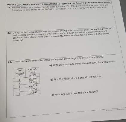 DEFINE VARIABLES and WRITE EQUATIONS to represent the following situations, then solve. 
21 For commission as a realtor, Michefe earns $349 plus 3% of the purchase price for each home she 
helps buy or sell. If she earned $8.965 in commission on a certain nome, find its purchase price. 
22. On Ryan's last social studies test, there were two types of questions: true/faise worth 2 points each 
and multiple choice questions worth 4 points each. If Ryan earned 86 points on the test and 
correctly? answered 18 multiple choice questions correctly, how many true faise questions did he answer 
23. The table below shows the aititude of a plane once it begins its descent to a runway. 
a) Write an equation to model the data using linear regression. 
b) Find the height of the plane after 8 minutes. 
c) How long will it take the plane to land?