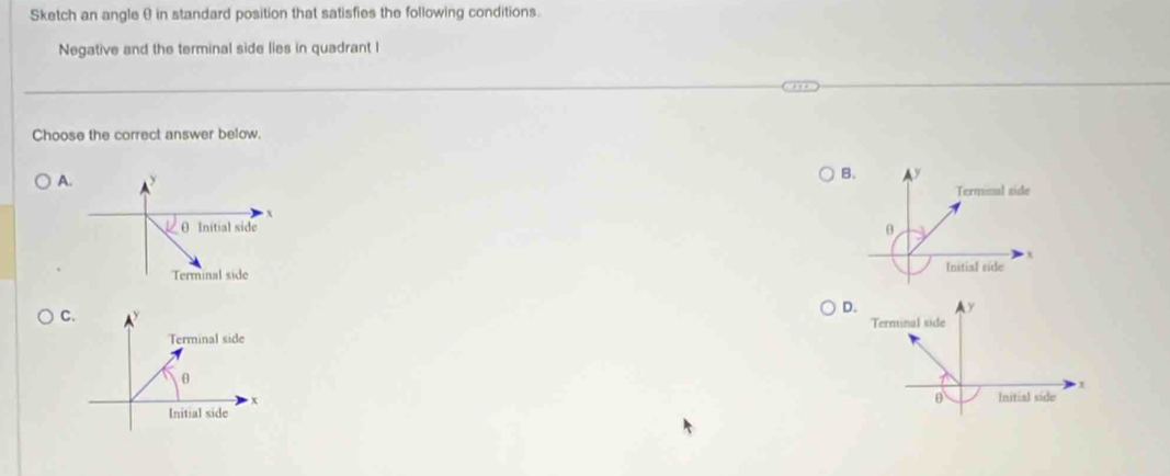 Sketch an angle θ in standard position that satisfies the following conditions.
Negative and the terminal side lies in quadrant I
Choose the correct answer below.
A
B. y
Terminal side
θ
,
Initial side
C
D. y
Terminal side
θ Initial side x