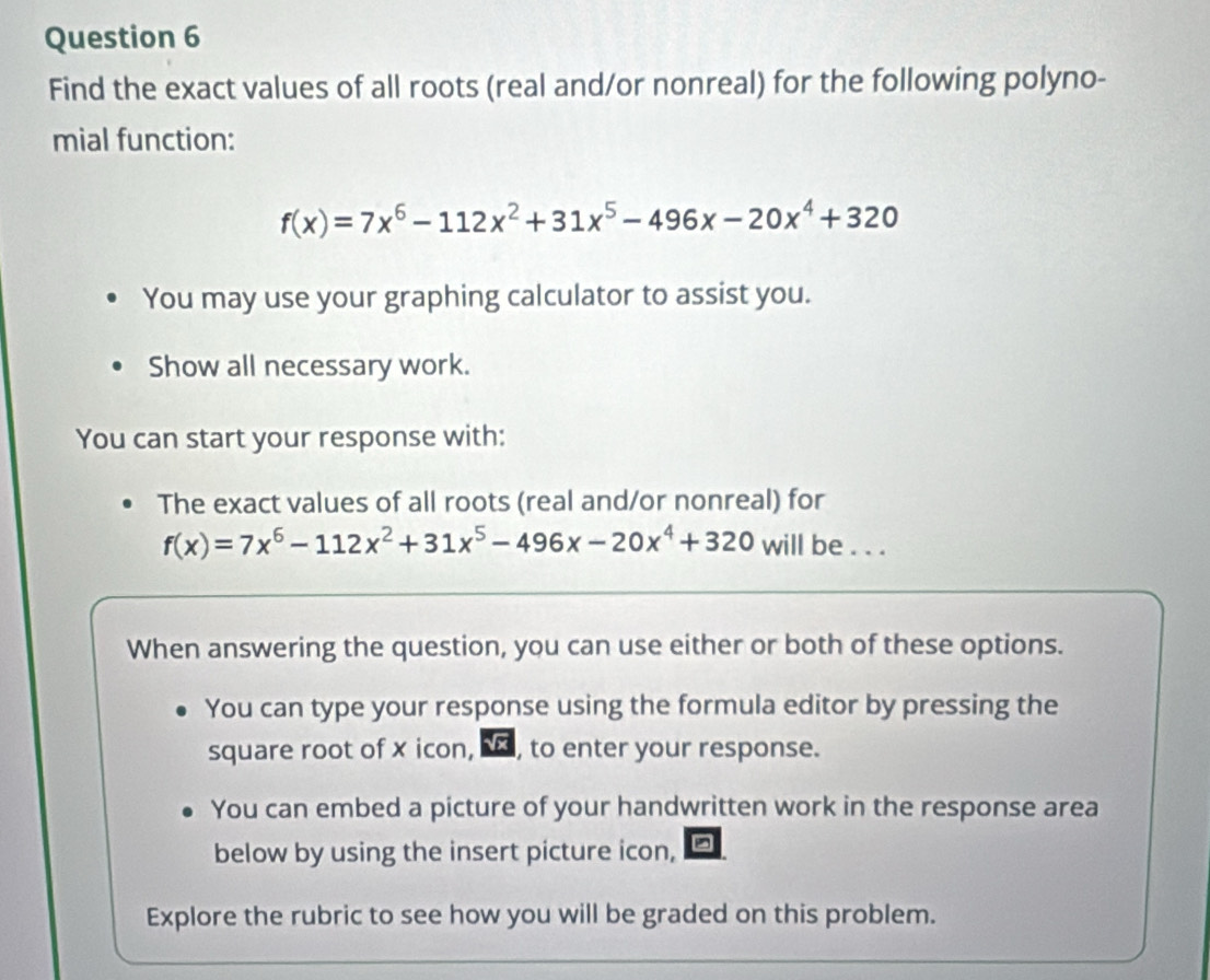 Find the exact values of all roots (real and/or nonreal) for the following polyno- 
mial function:
f(x)=7x^6-112x^2+31x^5-496x-20x^4+320
You may use your graphing calculator to assist you. 
Show all necessary work. 
You can start your response with: 
The exact values of all roots (real and/or nonreal) for
f(x)=7x^6-112x^2+31x^5-496x-20x^4+320 will be . . . 
When answering the question, you can use either or both of these options. 
You can type your response using the formula editor by pressing the 
square root of x icon, , to enter your response. 
You can embed a picture of your handwritten work in the response area 
below by using the insert picture icon, 
Explore the rubric to see how you will be graded on this problem.