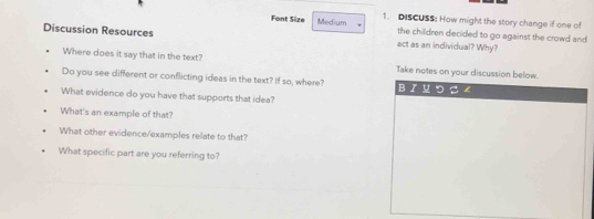 Font Size Medium 1. DISCUSS: How might the story change if one of 
the children decided to go against the crowd and 
Discussion Resources act as an individual? Why? 
Where does it say that in the text? Take notes on your discussion below. 
Do you see different or conflicting ideas in the text? If so, where? BI u つ S ∠ 
What evidence do you have that supports that idea? 
What's an example of that? 
What other evidence/examples relate to that? 
What specific part are you referring to?