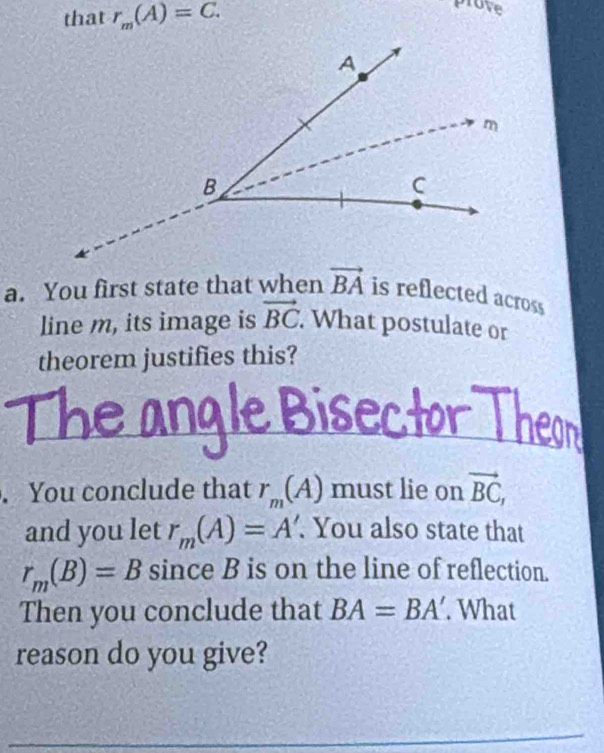 that r_m(A)=C. 
prove 
a. You first state that when vector BA is reflected across 
line m, its image is vector BC. . What postulate or 
theorem justifies this? 
. You conclude that r_m(A) must lie on vector BC, 
and you let r_m(A)=A'. You also state that
r_m(B)=B since B is on the line of reflection. 
Then you conclude that BA=BA'. What 
reason do you give?