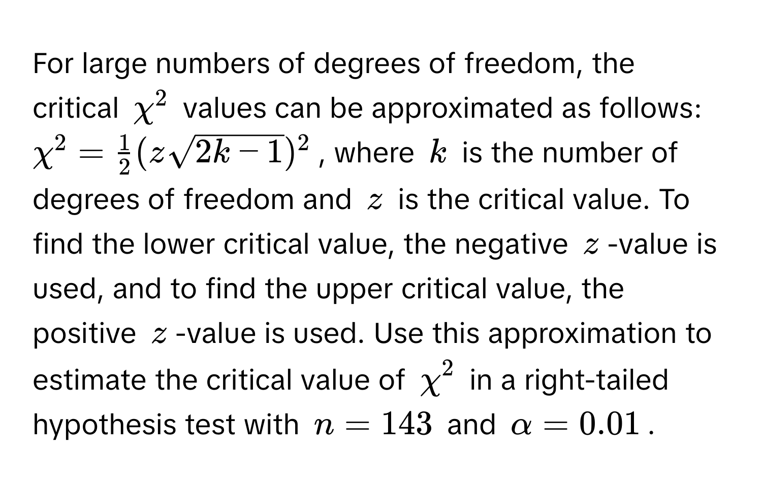 For large numbers of degrees of freedom, the critical $chi^(2$ values can be approximated as follows: $chi^2 = frac1)2(zsqrt(2k - 1))^2$, where $k$ is the number of degrees of freedom and $z$ is the critical value. To find the lower critical value, the negative $z$-value is used, and to find the upper critical value, the positive $z$-value is used. Use this approximation to estimate the critical value of $chi^2$ in a right-tailed hypothesis test with $n = 143$ and $alpha = 0.01$.