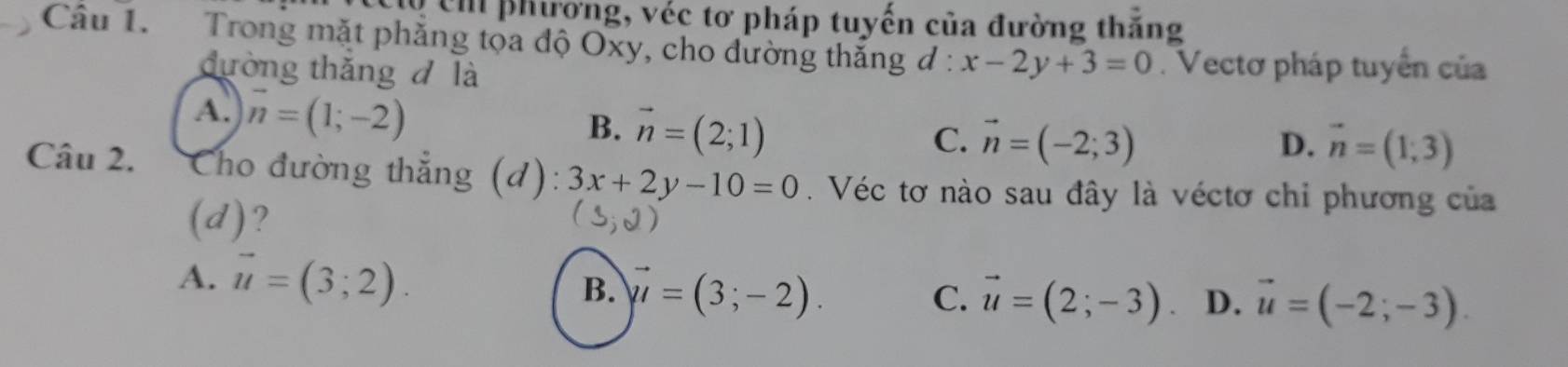 lộ ch phương, véc tơ pháp tuyến của đường thăng
Cầu 1. Trong mặt phăng tọa độ Oxy, cho dường thăng đ: x-2y+3=0. Vectơ pháp tuyển của
đường thắng d là
A. vector n=(1;-2)
B. vector n=(2;1)
C. vector n=(-2;3) D. vector n=(1;3)
Câu 2. Cho đường thẳng (d): 3x+2y-10=0. Véc tơ nào sau đây là véctơ chi phương của
(d)?
A. vector u=(3;2). B. vector mu =(3;-2).
C. vector u=(2;-3) D. vector u=(-2;-3).