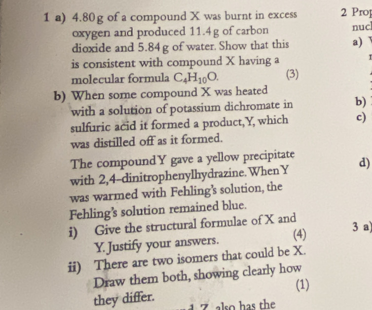 4.80g of a compound X was burnt in excess 2 Prop 
oxygen and produced 11.4g of carbon nuc 
dioxide and 5.84g of water. Show that this a) 
is consistent with compound X having a 

molecular formula C_4H_10O. (3) 
b) When some compound X was heated 
with a solution of potassium dichromate in b) 
sulfuric acid it formed a product, Y, which c) 
was distilled off as it formed. 
The compoundY gave a yellow precipitate 
d) 
with 2,4 -dinitrophenylhydrazine. When Y
was warmed with Fehling’s solution, the 
Fehling’s solution remained blue. 
i) Give the structural formulae of X and 
(4) 3 a)
Y. Justify your answers. 
ii) There are two isomers that could be X. 
Draw them both, showing clearly how 
(1) 
they differ. 
also has the