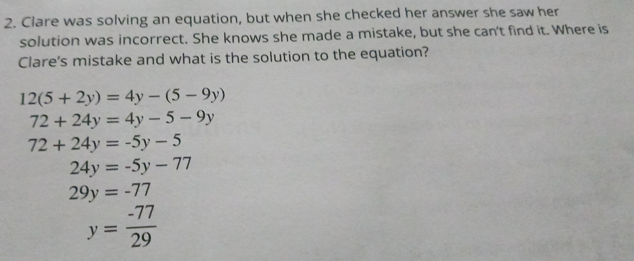 Clare was solving an equation, but when she checked her answer she saw her
solution was incorrect. She knows she made a mistake, but she can't find it. Where is
Clare's mistake and what is the solution to the equation?
12(5+2y)=4y-(5-9y)
72+24y=4y-5-9y
72+24y=-5y-5
24y=-5y-77
29y=-77
y= (-77)/29 