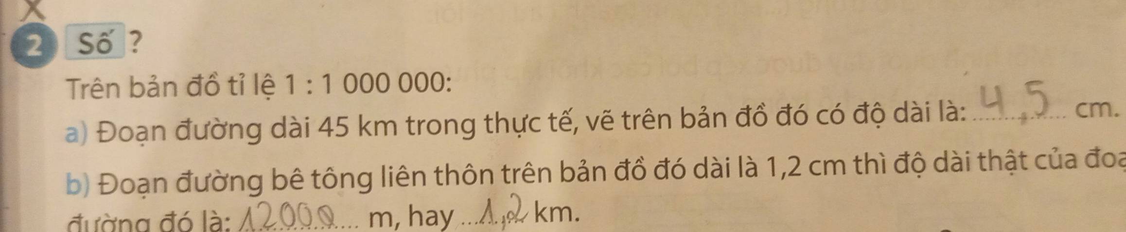 Số ? 
Trên bản đồ tỉ lệ 1:1 000 ( 00. 
a) Đoạn đường dài 45 km trong thực tế, vẽ trên bản đồ đó có độ dài là:_
cm. 
b) Đoạn đường bê tông liên thôn trên bản đồ đó dài là 1,2 cm thì độ dài thật của đoạ 
đường đó là: _m, hay ._
km.