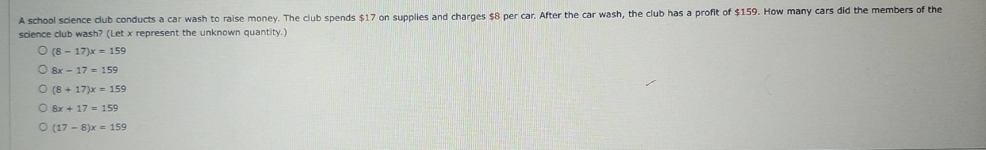 A school science club conducts a car wash to raise money. The club spends $17 on supplies and charges $8 per car. After the car wash, the club has a profit of $159. How many cars did the members of the
science club wash? (Let x represent the unknown quantity.)
(8-17)x=159
8x-17=159
(8+17)x=159
8x+17=159
(17-8)x=159