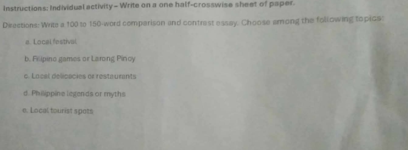 Instructions: Individual activity - Write on a one half-crosswise sheet of paper.
Directions: Write a 100 to 150 -word comparison and contrast essay. Choose among the following topics:
a. Local festival
b. Filipino games or Larong Pinoy
c. Local delicacies or restaurants
d. Philippine legends or myths
e. Local tourist spots