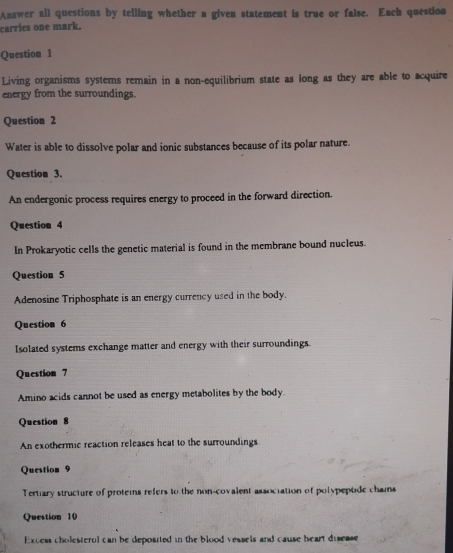 Answer all questions by telling whether a given statement is true or false. Each question 
carries one mark. 
Question 1 
Living organisms systems remain in a non-equilibrium state as long as they are able to acquire 
energy from the surroundings. 
Question 2 
Water is able to dissolve polar and ionic substances because of its polar nature. 
Question 3. 
An endergonic process requires energy to proceed in the forward direction. 
Question 4 
In Prokaryotic cells the genetic material is found in the membrane bound nucleus. 
Question 5 
Adenosine Triphosphate is an energy currency used in the body. 
Question 6 
Isolated systems exchange matter and energy with their surroundings. 
Question 7 
Amino acids cannot be used as energy metabolites by the body. 
Question 8 
An exothermic reaction releases heat to the surroundings 
Question 9 
Tertiary structure of proteins refers to the non-covalent association of polypeptde chains 
Question 10 
Excess cholesterol can be deposited in the blood vessels and cause heart disease