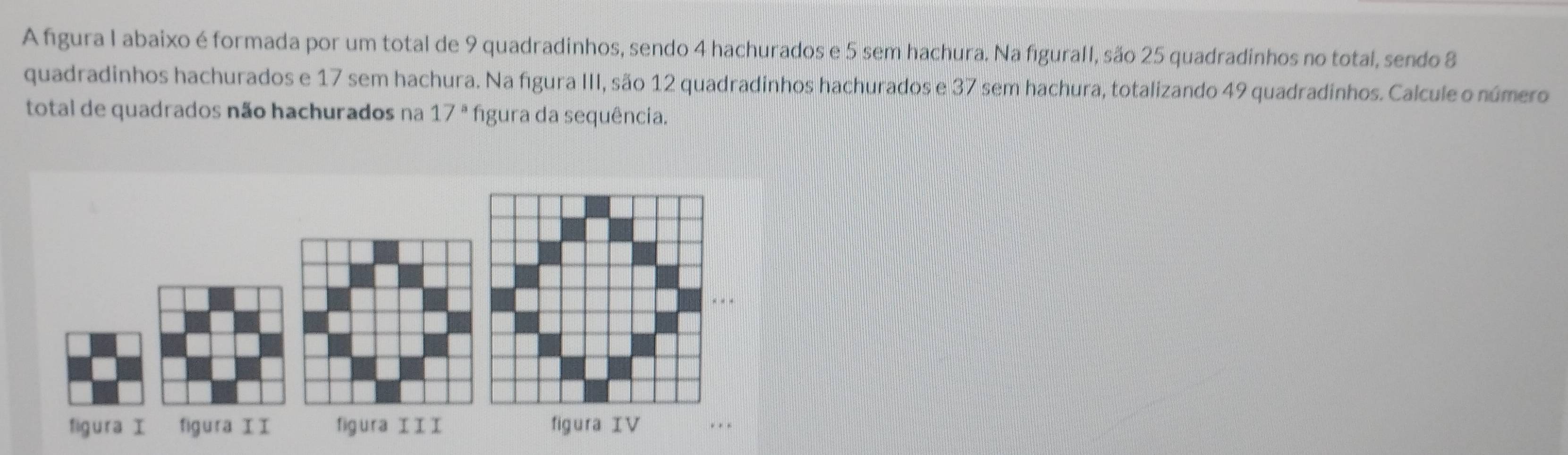 A figura I abaixo é formada por um total de 9 quadradinhos, sendo 4 hachurados e 5 sem hachura. Na figurall, são 25 quadradinhos no total, sendo 8
quadradinhos hachurados e 17 sem hachura. Na figura III, são 12 quadradinhos hachurados e 37 sem hachura, totalizando 49 quadradinhos. Calcule o número 
total de quadrados não hachurados na 17^a figura da sequência. 
figura figura II figura I I I figura IV . .