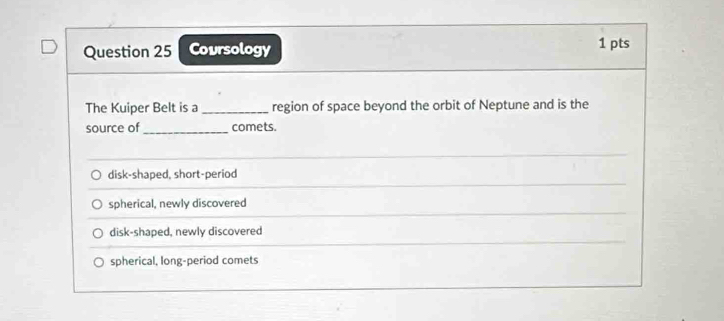 Coursology 1 pts
The Kuiper Belt is a _region of space beyond the orbit of Neptune and is the
source of_ comets.
disk-shaped, short-period
spherical, newly discovered
disk-shaped, newly discovered
spherical, long-period comets