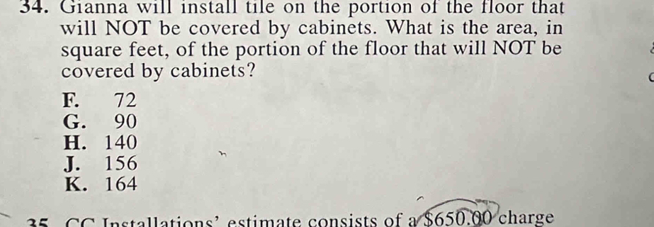 Gianna will install tile on the portion of the floor that
will NOT be covered by cabinets. What is the area, in
square feet, of the portion of the floor that will NOT be
covered by cabinets?

F. 72
G. 90
H. 140
J. 156
K. 164
35 CC Installations’ estimate consists of a $650.00 charge