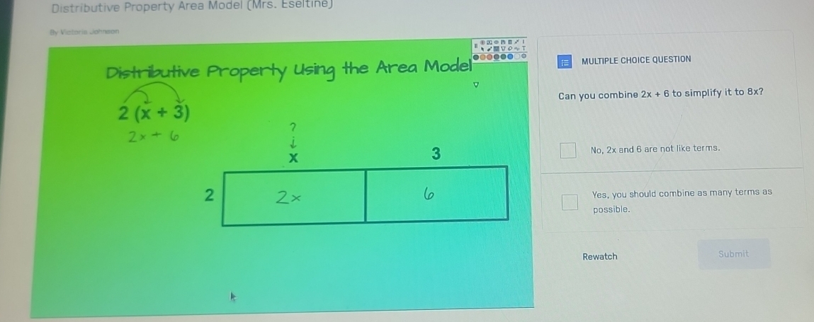 Distributive Property Area Model (Mrs. Eseltine)
By Victoria Johnson

Distributive Property Using the Area Model MULTIPLE CHOICE QUESTION
Can you combine 2x+6 to simplify it to 8x?
2(x+3)
2x+6
No, 2x and 6 are not like terms.
Yes, you should combine as many terms as
possible.
Rewatch Submit