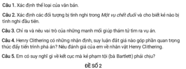 Xác định thể loại của văn bản. 
Câu 2. Xác định các đối tượng bị tình nghi trong Một vụ chết đuối và cho biết kẻ nào bị 
tình nghi đầu tiên. 
Câu 3. Chỉ ra và nêu vai trò của những manh mối giúp thám tử tìm ra vụ án. 
Câu 4. Henry Clithering có những nhận định, suy luận đất giá nào góp phần quan trọng 
thúc đấy tiến trình phá án? Nêu đánh giá của em về nhân vật Henry Clithering. 
Câu 5. Em có suy nghĩ gì về kết cục mà kẻ phạm tội (bà Bartlett) phải chịu? 
ĐE Số 2