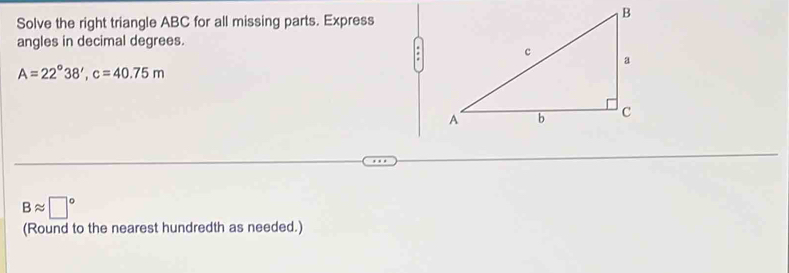 Solve the right triangle ABC for all missing parts. Express 
angles in decimal degrees. 
.
A=22°38', c=40.75m
Bapprox □°
(Round to the nearest hundredth as needed.)