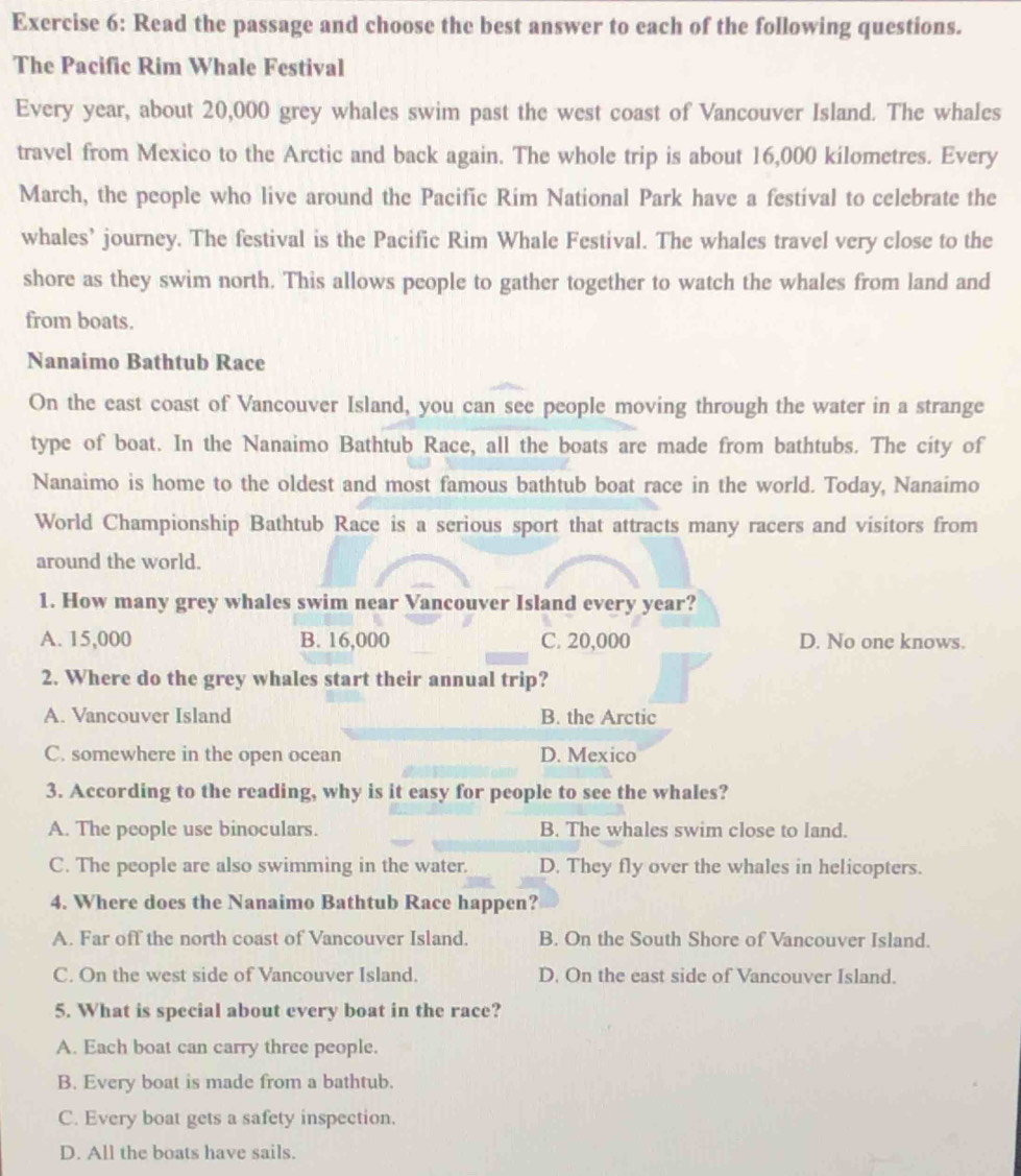 Read the passage and choose the best answer to each of the following questions.
The Pacific Rim Whale Festival
Every year, about 20,000 grey whales swim past the west coast of Vancouver Island. The whales
travel from Mexico to the Arctic and back again. The whole trip is about 16,000 kilometres. Every
March, the people who live around the Pacific Rim National Park have a festival to celebrate the
whales’ journey. The festival is the Pacific Rim Whale Festival. The whales travel very close to the
shore as they swim north. This allows people to gather together to watch the whales from land and
from boats.
Nanaimo Bathtub Race
On the east coast of Vancouver Island, you can see people moving through the water in a strange
type of boat. In the Nanaimo Bathtub Race, all the boats are made from bathtubs. The city of
Nanaimo is home to the oldest and most famous bathtub boat race in the world. Today, Nanaimo
World Championship Bathtub Race is a serious sport that attracts many racers and visitors from
around the world.
1. How many grey whales swim near Vancouver Island every year?
A. 15,000 B. 16,000 C. 20,000 D. No one knows.
2. Where do the grey whales start their annual trip?
A. Vancouver Island B. the Arctic
C. somewhere in the open ocean D. Mexico
3. According to the reading, why is it easy for people to see the whales?
A. The people use binoculars. B. The whales swim close to land.
C. The people are also swimming in the water. D. They fly over the whales in helicopters.
4. Where does the Nanaimo Bathtub Race happen?
A. Far off the north coast of Vancouver Island. B. On the South Shore of Vancouver Island.
C. On the west side of Vancouver Island. D. On the east side of Vancouver Island.
5. What is special about every boat in the race?
A. Each boat can carry three people.
B. Every boat is made from a bathtub.
C. Every boat gets a safety inspection.
D. All the boats have sails.