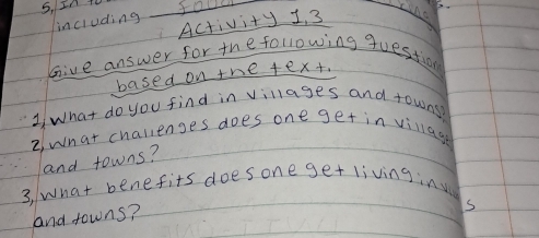 5, In t 
incruding fallll 
Activity 1, 3 
Give answer for the following question 
based on the text. 
1 what do you find in villages and towns? 
2. what chalilenges does one get in village 
and towns? 
3, What benefits doesone get livinginu 
and towns? 
s