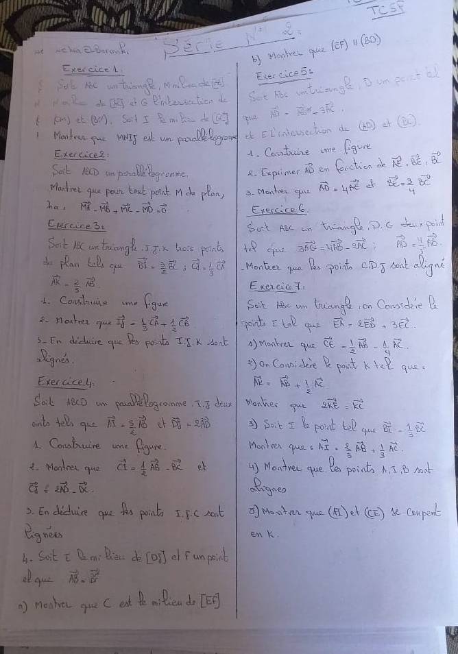 TOSE
DEcic N a.
b Monte( quz (ēF) 1(30)
Exercicel
Exercices.
isk nc untiange, Mmledel
lak dDgeG Piberetion do Set hac intuangl, o on eoatbl
((n) té (. Sat I Bemibe do ao vector AD=vector AB-3vector BC
1 Montrun gue vtT eat an poralle lograing at EE'meuechen d (20) ¢r (B )
Exercicee:
1. Cantuire oe figure
Sat 1eco an poable bogromme 2. Explimer vector AD en fonction de vector AE· vector BE· vector BC
Montret gue pour toat point M du plan, 3. Monter gul vector AD-4vector AE o vector BC= 3/4 vector BC
has vector MA-vector MB+vector MC-vector MD=vector 0
Exercice 6
Exercice 3.
bort AB an twningl, D. c tuxpoint
Sort MC an tuangl. I Jix thois points 3vector AG=4vector AB-2vector AC vector AD= 4/5 vector AD
io plan toDs you vector BI= 3/2 vector BC;vector CA- 1/3 vector CA Monter que Per point C. D) T Aort allignt
vector AK= 2/5 vector AE
Exencicat.
1. Conshune mme figure Soit hc un truange, on Conordeie B
8- Moutree que vector IY= 1/3 vector CA+ 1/2 vector CB point I tal gue vector EA=2vector EB+3vector EC
3. En diduire que fes points I.J K son't 1) manteer que vector CE= 1/2 vector AB- 1/4 vector AC
Reignes. =) on Considere Pe point KYel que.
Exercice4
vector AR=vector AB+ 1/2 vector AC
Sat tecD am prolePogromme, I. 5 dea Monher gue 2vector KE=vector KC
onto fell gue vector AI= 5/2 vector AD er vector DJ=2vector AD 3 Boik I Do point tel gue vector BI= 1/3 vector BC
A. Coutuire ome figure.
Monken que : vector AI·  2/3 vector AB+ 1/3 vector AC
2. Montrel que vector CI= 1/2 vector AB-vector BC et 4) Montrer que. Bes points A. I. B noat
vector CA= 2vector AD· vector DC
ofignes
2. Endiduire que fes point I. FC nout  Montven que (A) et (CC ) se Coupent
eignees enk.
b. Sot c Q m: Biec de [oT] of Funpoint
oque vector AB=vector BC
) monher gue C eat te milen do [EB