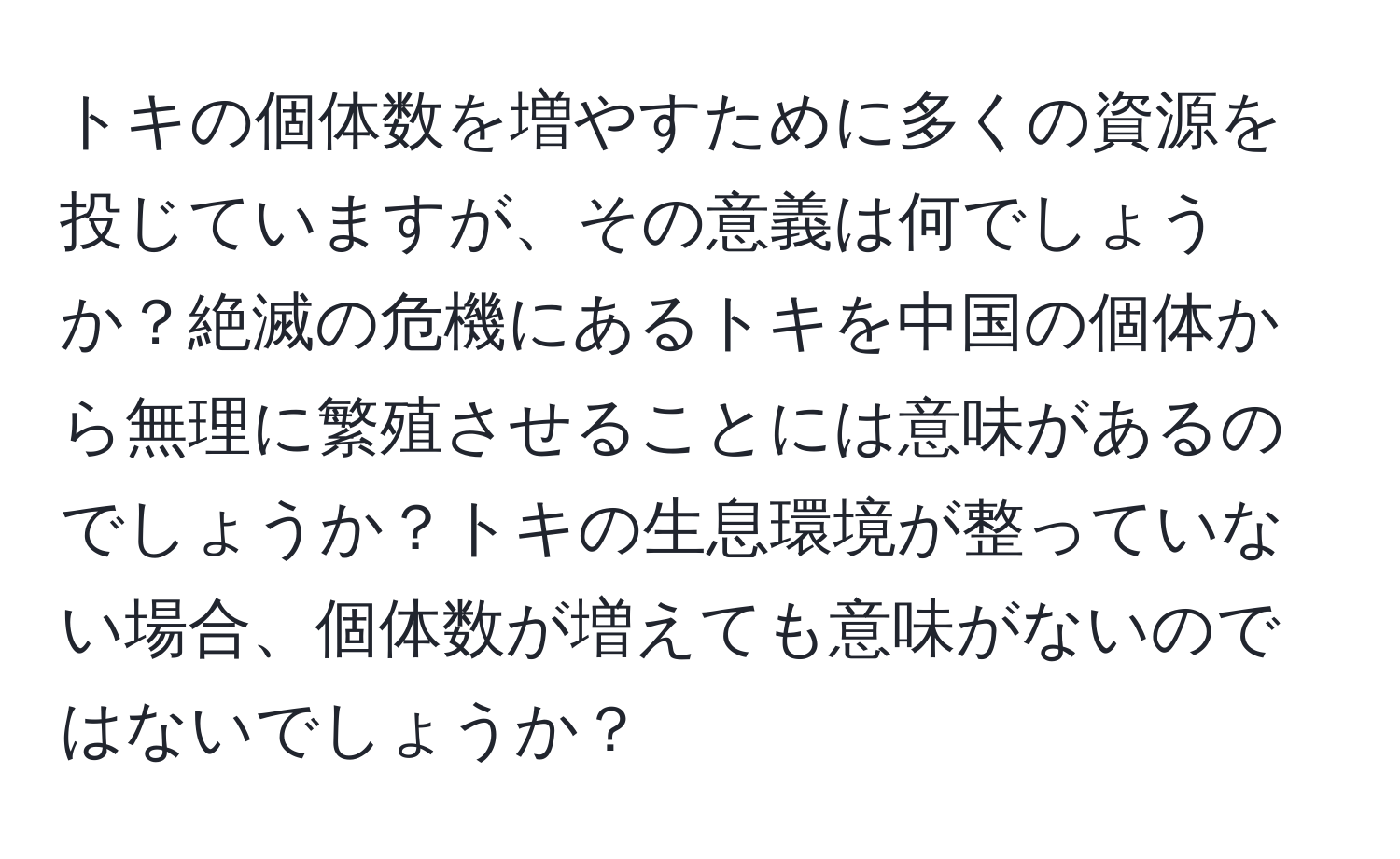 トキの個体数を増やすために多くの資源を投じていますが、その意義は何でしょうか？絶滅の危機にあるトキを中国の個体から無理に繁殖させることには意味があるのでしょうか？トキの生息環境が整っていない場合、個体数が増えても意味がないのではないでしょうか？