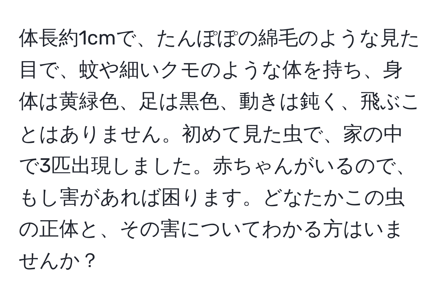 体長約1cmで、たんぽぽの綿毛のような見た目で、蚊や細いクモのような体を持ち、身体は黄緑色、足は黒色、動きは鈍く、飛ぶことはありません。初めて見た虫で、家の中で3匹出現しました。赤ちゃんがいるので、もし害があれば困ります。どなたかこの虫の正体と、その害についてわかる方はいませんか？