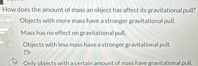 How does the amount of mass an object has affect its gravitational pull?
Objects with more mass have a stronger gravitational pull.
Mass has no effect on gravitational pull.
Objects with less mass have a stronger gravitational pull.
Only objects with a certain amount of mass have gravitational pull.