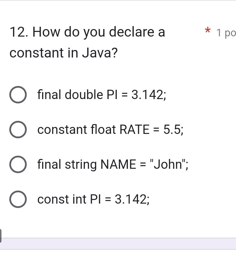 How do you declare a * 1 po
constant in Java?
final double PI=3.142;
constant float RATE=5.5;
final string N A ∠ E = 'John";
const int PI=3.142;