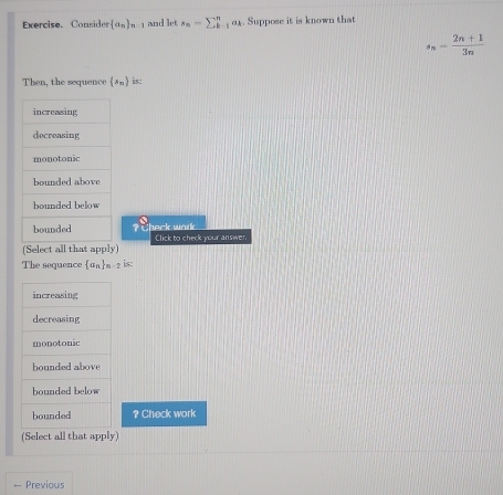 Exercise. Consider  a_n _n-1 and let s_n=sumlimits _k^(n o. Suppose it is known that
s_n)= (2n+1)/3n 
Then, the sequence  s_n is:
a heck wak . Click to check your answer
(Select all that apply)
The sequence  a_n _n-2 is:
increasing
decreasing
monotonic
bounded above
bounded below
bounded ? Check work
(Select all that apply)
— Previous