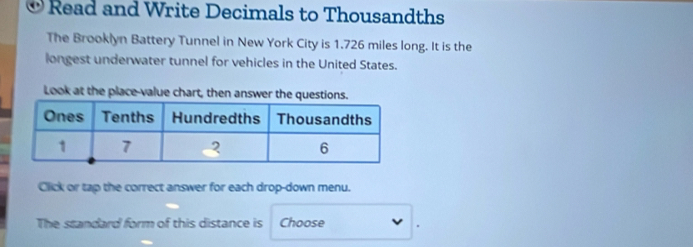 Read and Write Decimals to Thousandths 
The Brooklyn Battery Tunnel in New York City is 1.726 miles long. It is the 
longest underwater tunnel for vehicles in the United States. 
Look at the place-value chart, then answer the questions. 
Click or tap the correct answer for each drop-down menu. 
The standard form of this distance is Choose