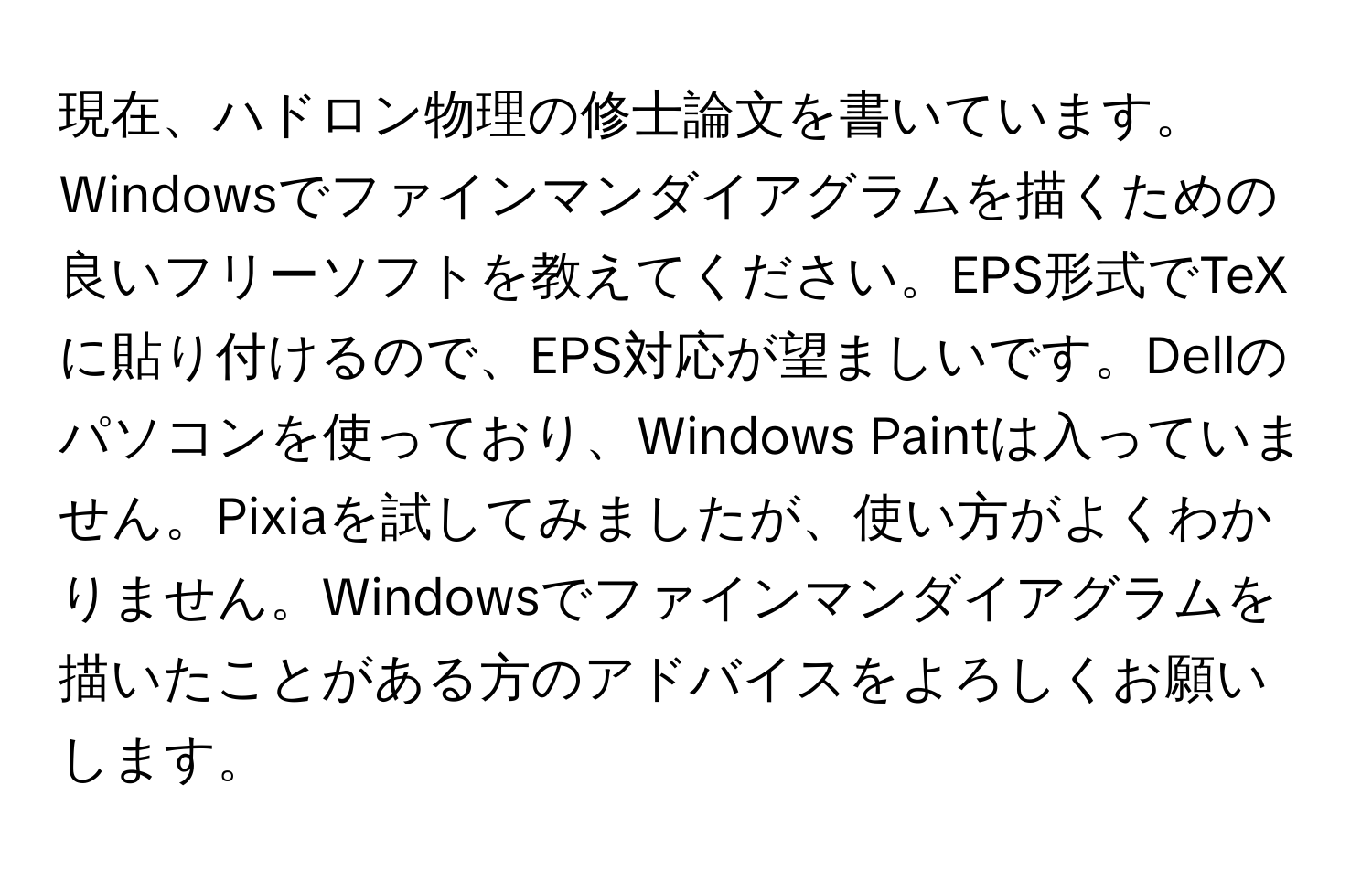 現在、ハドロン物理の修士論文を書いています。Windowsでファインマンダイアグラムを描くための良いフリーソフトを教えてください。EPS形式でTeXに貼り付けるので、EPS対応が望ましいです。Dellのパソコンを使っており、Windows Paintは入っていません。Pixiaを試してみましたが、使い方がよくわかりません。Windowsでファインマンダイアグラムを描いたことがある方のアドバイスをよろしくお願いします。