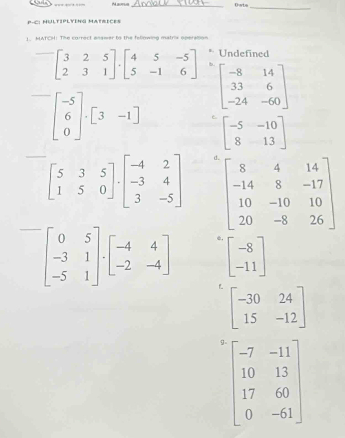 Name_ Date
_
P-C: MULTIPLYING MATRICES
1、 MATCH: The correct answer to the following matrix operation
* Undefined
beginbmatrix 3&2&5 2&3&1endbmatrix · beginbmatrix 4&5&-5 5&-1&6endbmatrix b.
beginbmatrix -8&14 33&6 -24&-60endbmatrix
beginbmatrix -5 6 0endbmatrix · beginbmatrix 3&-1endbmatrix
C beginbmatrix -5&-10 8&13endbmatrix
beginbmatrix 5&3&5 1&5&0endbmatrix · beginbmatrix -4&2 -3&4 3&-5endbmatrix d
beginbmatrix 0&5 -3&1 -5&1endbmatrix · beginbmatrix -4&4 -2&-4endbmatrix e.
beginbmatrix -8 -11endbmatrix
f. beginbmatrix -30&24 15&-12endbmatrix
g. beginbmatrix -7&-11 10&13 17&60 0&-61endbmatrix