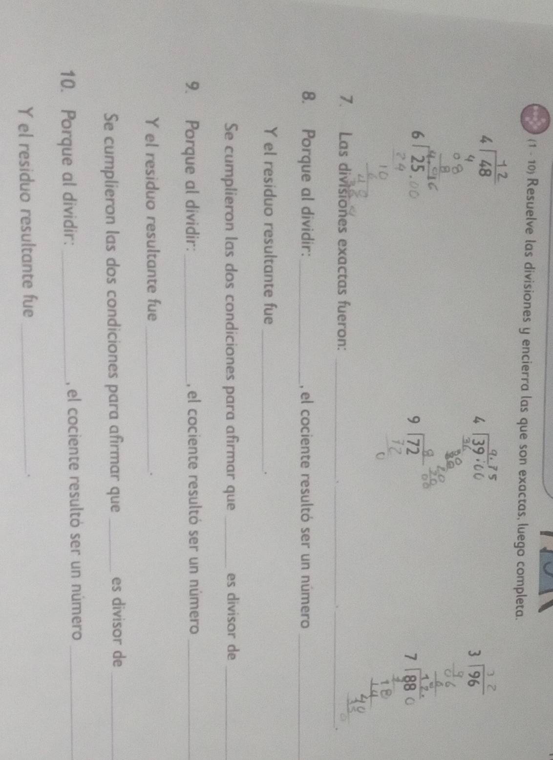 (1 - 10) Resuelve las divisiones y encierra las que son exactas, luego completa. 


□   □ /□  
7. Las divisiones exactas fueron:_ 
_ 
. 
_ 
8. Porque al dividir:_ , el cociente resultó ser un número_ 
Y el residuo resultante fue_ 
. 
Se cumplieron las dos condiciones para afirmar que_ es divisor de_ 
9. Porque al dividir:_ , el cociente resultó ser un número_ 
Y el residuo resultante fue_ 
. 
Se cumplieron las dos condiciones para afirmar que _es divisor de_ 
10. Porque al dividir: _, el cociente resultó ser un número_ 
Y el residuo resultante fue_ 
.