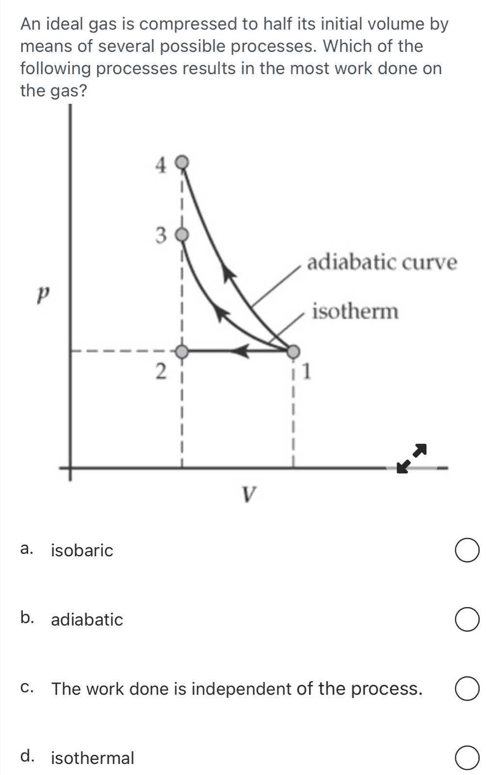 An ideal gas is compressed to half its initial volume by
means of several possible processes. Which of the
following processes results in the most work done on
the gas?
a. isobaric
b. adiabatic
c. The work done is independent of the process.
d. isothermal