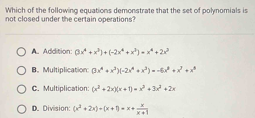 Which of the following equations demonstrate that the set of polynomials is
not closed under the certain operations?
A. Addition: (3x^4+x^3)+(-2x^4+x^3)=x^4+2x^3
B. Multiplication: (3x^4+x^3)(-2x^4+x^3)=-6x^8+x^7+x^6
C. Multiplication: (x^2+2x)(x+1)=x^3+3x^2+2x
D. Division: (x^2+2x)/ (x+1)=x+ x/x+1 